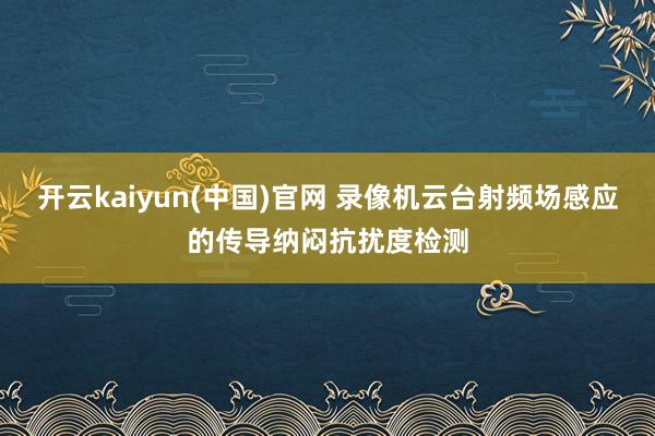 开云kaiyun(中国)官网 录像机云台射频场感应的传导纳闷抗扰度检测