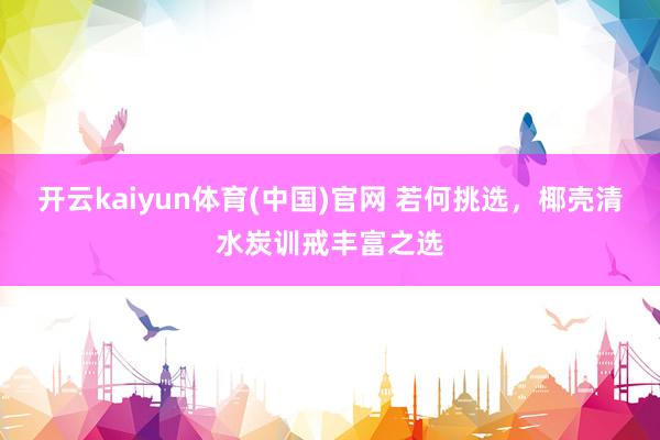 开云kaiyun体育(中国)官网 若何挑选，椰壳清水炭训戒丰富之选