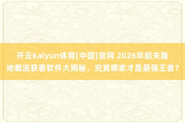 开云kaiyun体育(中国)官网 2026年韶关腹地截流获客软件大揭秘，究竟哪家才是最强王者？