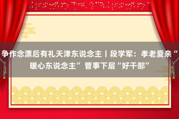 争作念漂后有礼天津东说念主丨段学军：孝老爱亲“暖心东说念主” 管事下层“好干部”