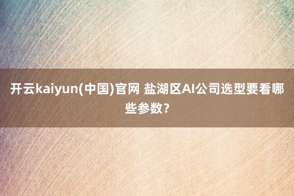 开云kaiyun(中国)官网 盐湖区AI公司选型要看哪些参数？