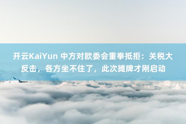 开云KaiYun 中方对欧委会重拳抵拒：关税大反击，各方坐不住了，此次摊牌才刚启动