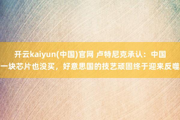 开云kaiyun(中国)官网 卢特尼克承认：中国一块芯片也没买，好意思国的技艺顽固终于迎来反噬