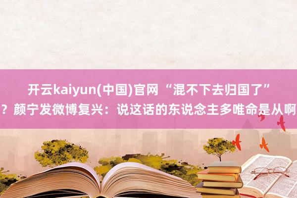 开云kaiyun(中国)官网 “混不下去归国了”？颜宁发微博复兴：说这话的东说念主多唯命是从啊