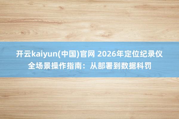 开云kaiyun(中国)官网 2026年定位纪录仪全场景操作指南：从部署到数据科罚