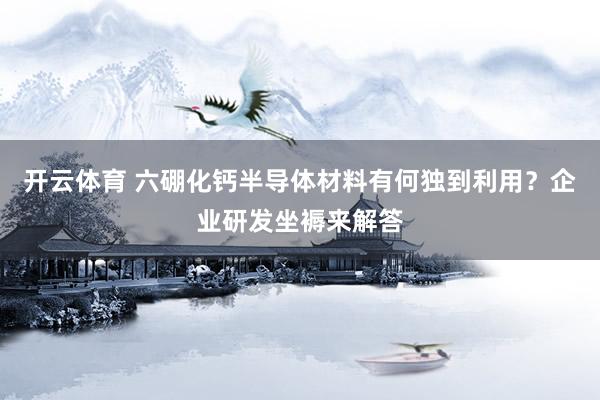 开云体育 六硼化钙半导体材料有何独到利用？企业研发坐褥来解答