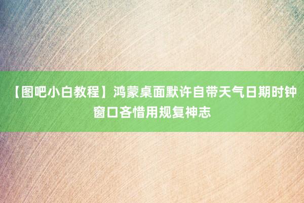 【图吧小白教程】鸿蒙桌面默许自带天气日期时钟窗口吝惜用规复神志