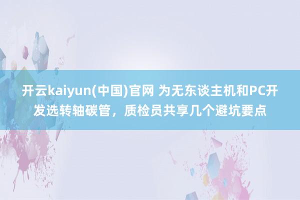 开云kaiyun(中国)官网 为无东谈主机和PC开发选转轴碳管，质检员共享几个避坑要点
