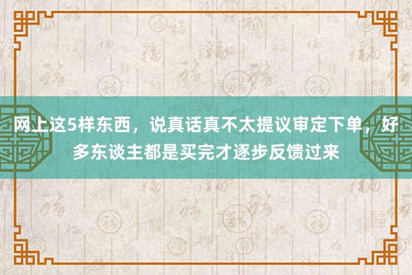 网上这5样东西，说真话真不太提议审定下单，好多东谈主都是买完才逐步反馈过来