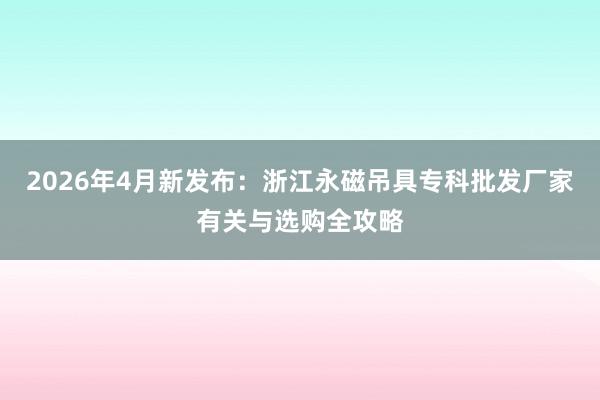 2026年4月新发布：浙江永磁吊具专科批发厂家有关与选购全攻略