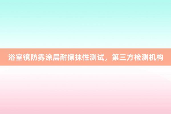 浴室镜防雾涂层耐擦抹性测试，第三方检测机构