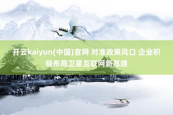 开云kaiyun(中国)官网 对准政策风口 企业积极布局卫星互联网新基建