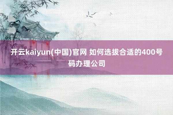 开云kaiyun(中国)官网 如何选拔合适的400号码办理公司