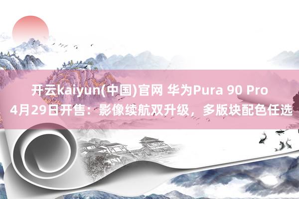 开云kaiyun(中国)官网 华为Pura 90 Pro 4月29日开售：影像续航双升级，多版块配色任选