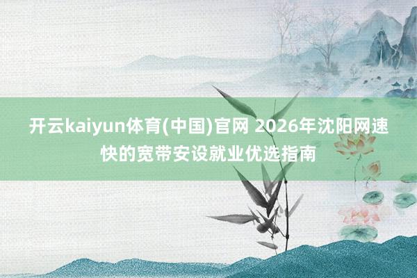 开云kaiyun体育(中国)官网 2026年沈阳网速快的宽带安设就业优选指南
