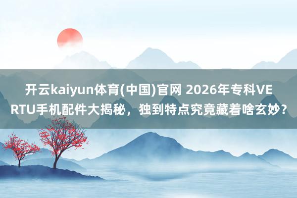 开云kaiyun体育(中国)官网 2026年专科VERTU手机配件大揭秘，独到特点究竟藏着啥玄妙？