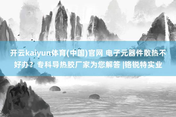 开云kaiyun体育(中国)官网 电子元器件散热不好办？专科导热胶厂家为您解答 |铬锐特实业