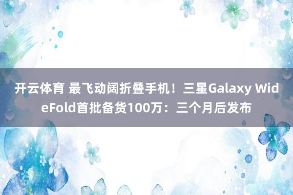 开云体育 最飞动阔折叠手机！三星Galaxy WideFold首批备货100万：三个月后发布
