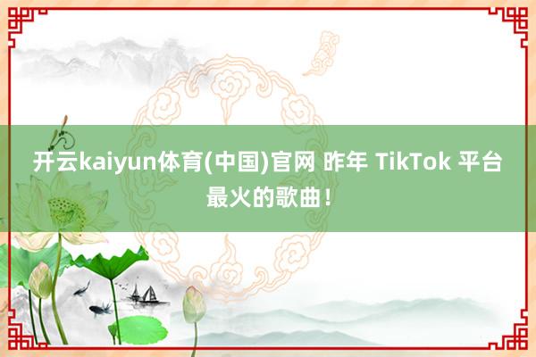 开云kaiyun体育(中国)官网 昨年 TikTok 平台最火的歌曲！