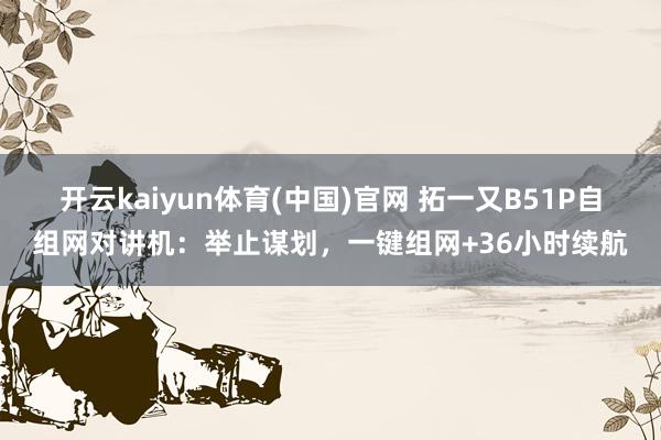 开云kaiyun体育(中国)官网 拓一又B51P自组网对讲机：举止谋划，一键组网+36小时续航
