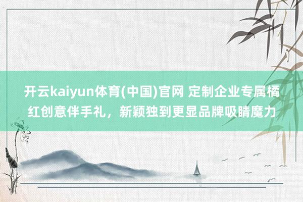 开云kaiyun体育(中国)官网 定制企业专属橘红创意伴手礼，新颖独到更显品牌吸睛魔力