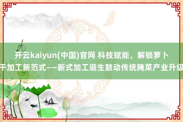 开云kaiyun(中国)官网 科技赋能，解锁萝卜干加工新范式——新式加工诞生鼓动传统腌菜产业升级
