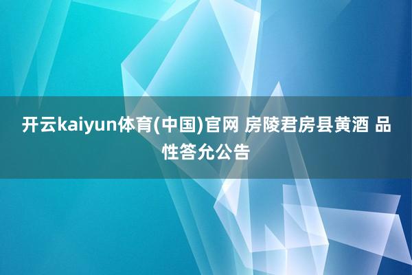 开云kaiyun体育(中国)官网 房陵君房县黄酒 品性答允公告