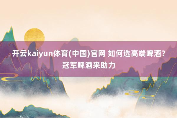 开云kaiyun体育(中国)官网 如何选高端啤酒？冠军啤酒来助力