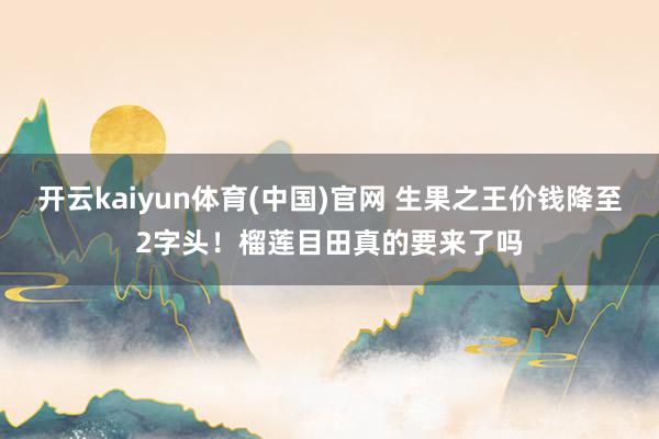 开云kaiyun体育(中国)官网 生果之王价钱降至2字头！榴莲目田真的要来了吗