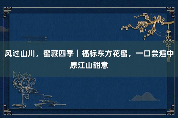 风过山川，蜜藏四季｜福标东方花蜜，一口尝遍中原江山甜意