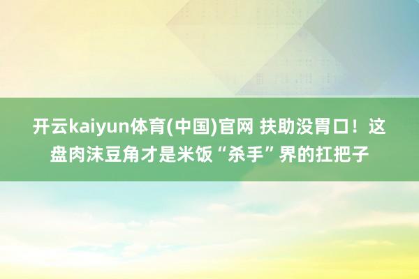 开云kaiyun体育(中国)官网 扶助没胃口！这盘肉沫豆角才是米饭“杀手”界的扛把子