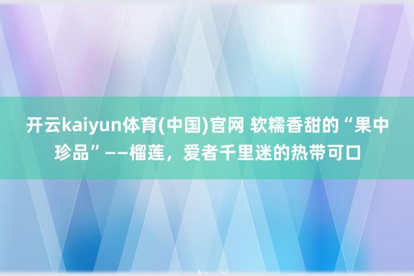 开云kaiyun体育(中国)官网 软糯香甜的“果中珍品”——榴莲，爱者千里迷的热带可口