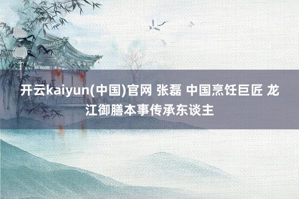 开云kaiyun(中国)官网 张磊 中国烹饪巨匠 龙江御膳本事传承东谈主