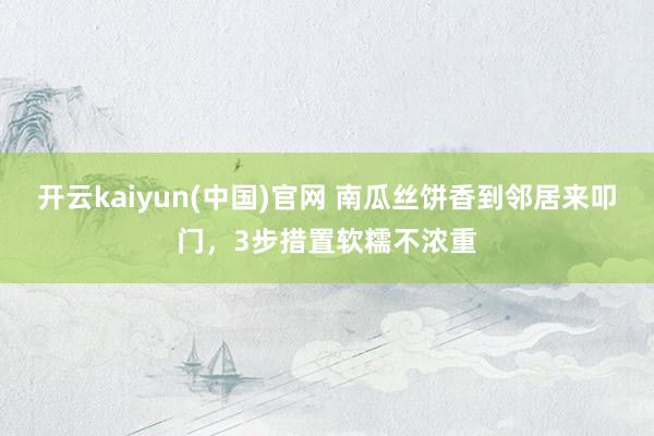 开云kaiyun(中国)官网 南瓜丝饼香到邻居来叩门，3步措置软糯不浓重