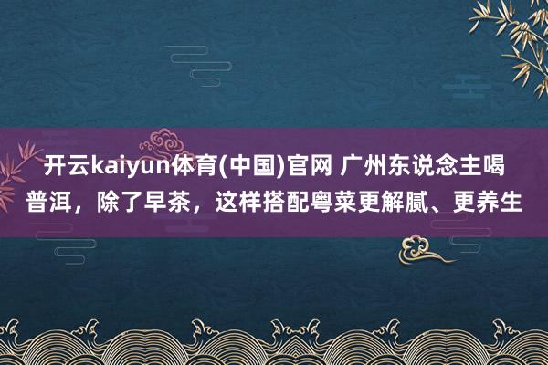 开云kaiyun体育(中国)官网 广州东说念主喝普洱，除了早茶，这样搭配粤菜更解腻、更养生