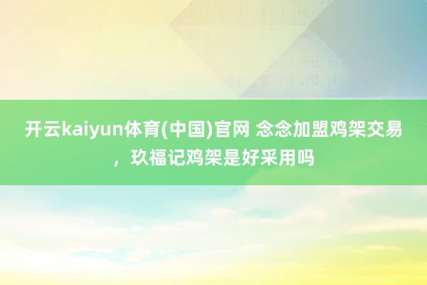 开云kaiyun体育(中国)官网 念念加盟鸡架交易，玖福记鸡架是好采用吗