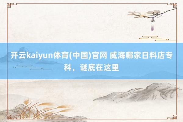 开云kaiyun体育(中国)官网 威海哪家日料店专科，谜底在这里
