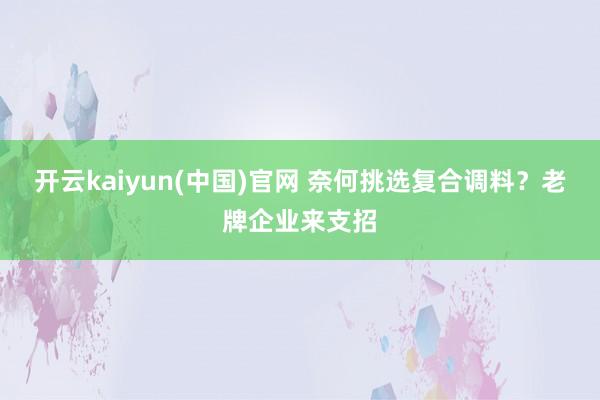 开云kaiyun(中国)官网 奈何挑选复合调料？老牌企业来支招