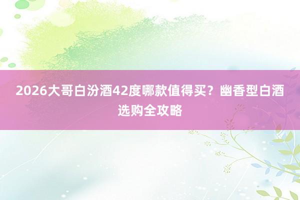 2026大哥白汾酒42度哪款值得买？幽香型白酒选购全攻略