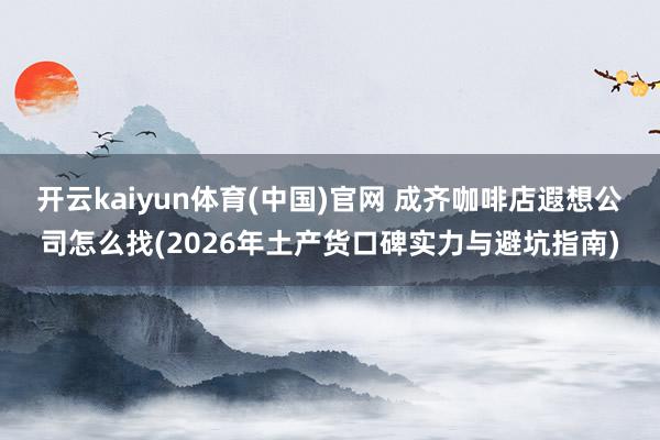 开云kaiyun体育(中国)官网 成齐咖啡店遐想公司怎么找(2026年土产货口碑实力与避坑指南)