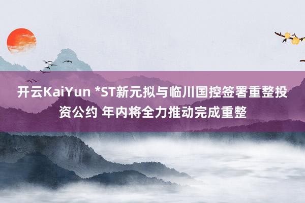 开云KaiYun *ST新元拟与临川国控签署重整投资公约 年内将全力推动完成重整