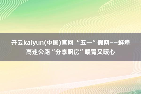 开云kaiyun(中国)官网 “五一”假期——蚌埠高速公路“分享厨房”暖胃又暖心