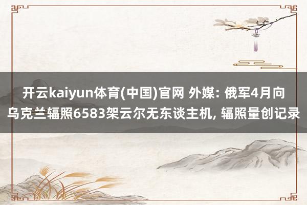 开云kaiyun体育(中国)官网 外媒: 俄军4月向乌克兰辐照6583架云尔无东谈主机， 辐照量创记录