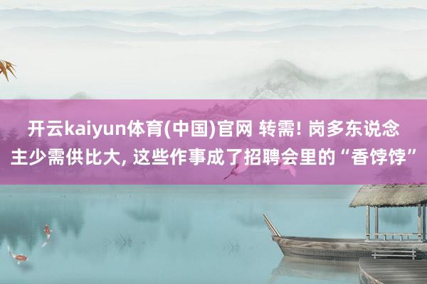 开云kaiyun体育(中国)官网 转需! 岗多东说念主少需供比大, 这些作事成了招聘会里的“香饽饽”