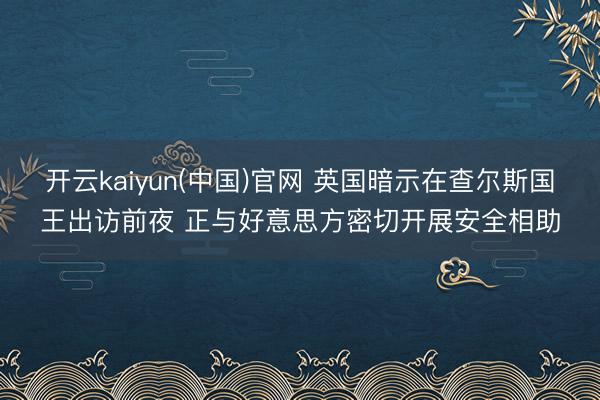 开云kaiyun(中国)官网 英国暗示在查尔斯国王出访前夜 正与好意思方密切开展安全相助
