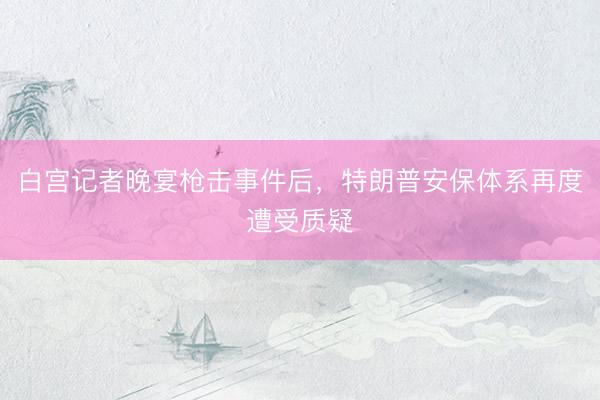 白宫记者晚宴枪击事件后，特朗普安保体系再度遭受质疑