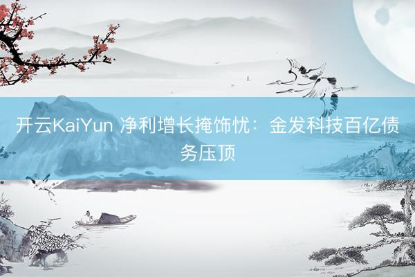 开云KaiYun 净利增长掩饰忧：金发科技百亿债务压顶