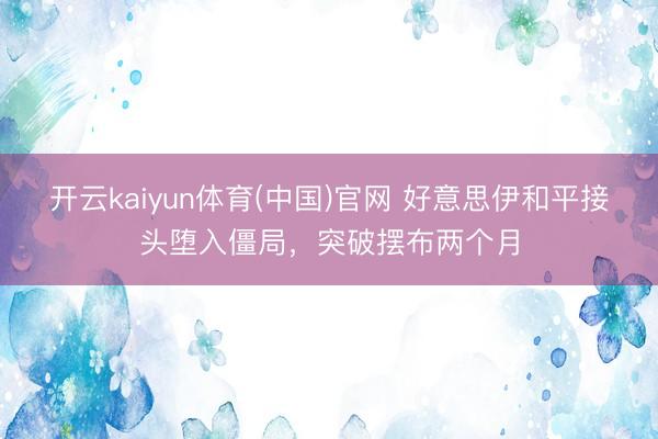 开云kaiyun体育(中国)官网 好意思伊和平接头堕入僵局，突破摆布两个月