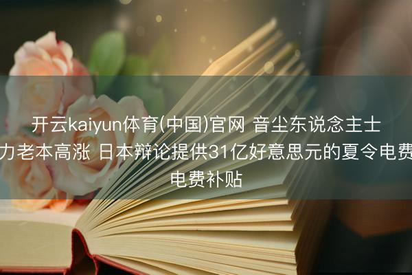 开云kaiyun体育(中国)官网 音尘东说念主士：动力老本高涨 日本辩论提供31亿好意思元的夏令电费补贴