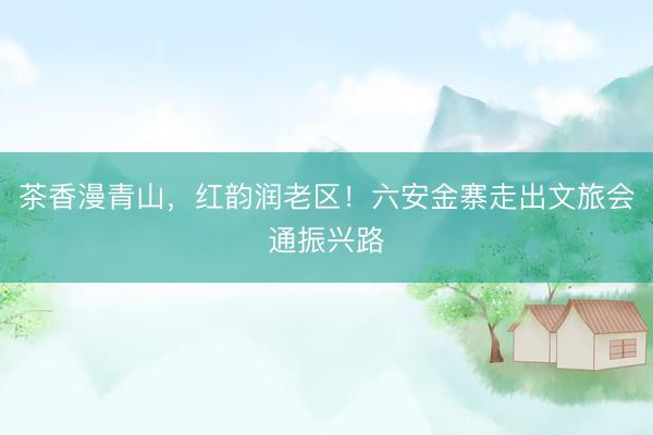 茶香漫青山，红韵润老区！六安金寨走出文旅会通振兴路